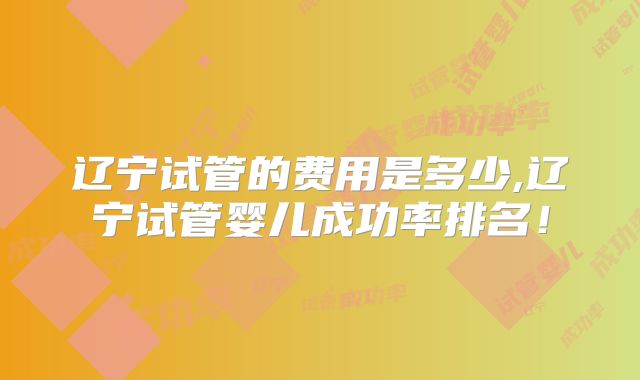 辽宁试管的费用是多少,辽宁试管婴儿成功率排名！