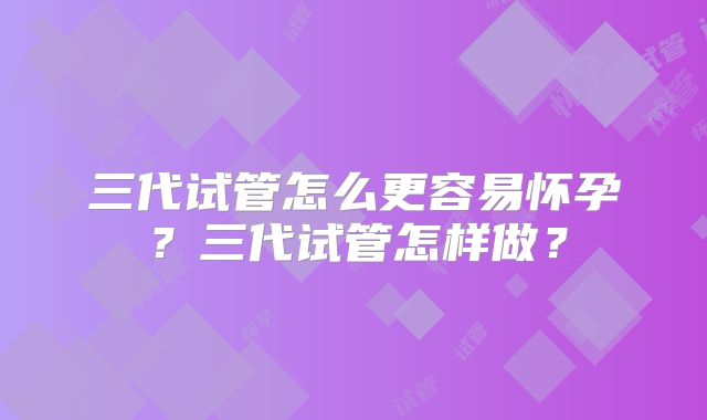 三代试管怎么更容易怀孕?三代试管怎样做?