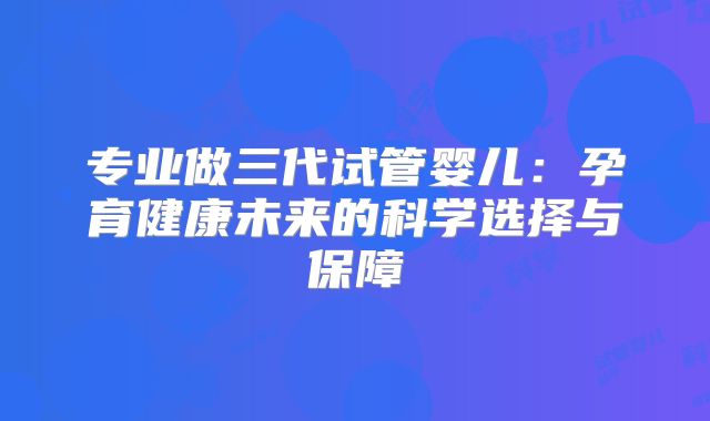 专业做三代试管婴儿:孕育健康未来的科学选择与保障