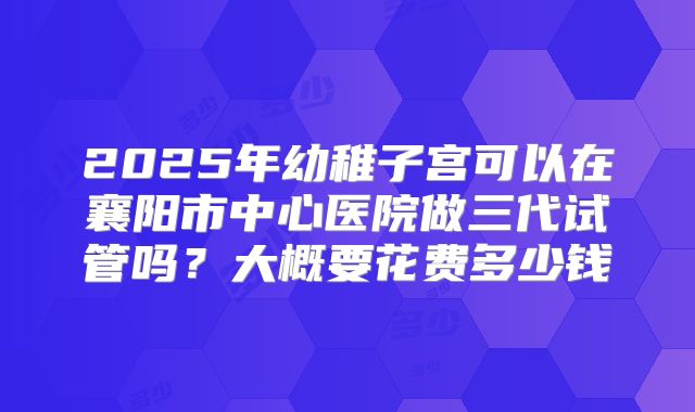 2025年幼稚子宫可以在襄阳市中心医院做三代试管吗?大概要花费多少钱