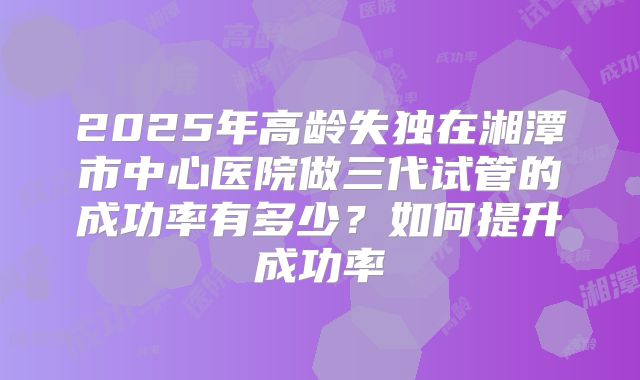 2025年高龄失独在湘潭市中心医院做三代试管的成功率有多少？如何提升成功率