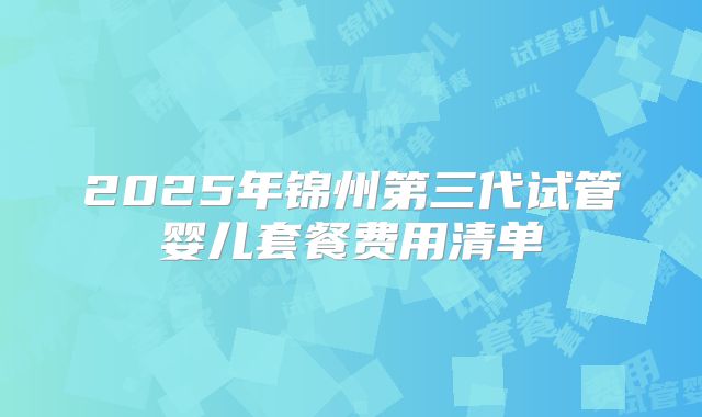 2025年锦州第三代试管婴儿套餐费用清单