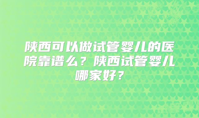 陕西可以做试管婴儿的医院靠谱么?陕西试管婴儿哪家好?