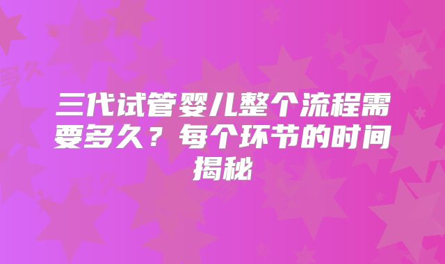 三代试管婴儿整个流程需要多久？每个环节的时间揭秘