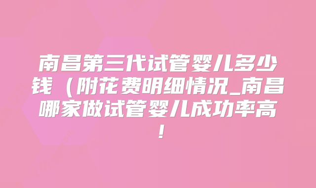 南昌第三代试管婴儿多少钱（附花费明细情况_南昌哪家做试管婴儿成功率高！