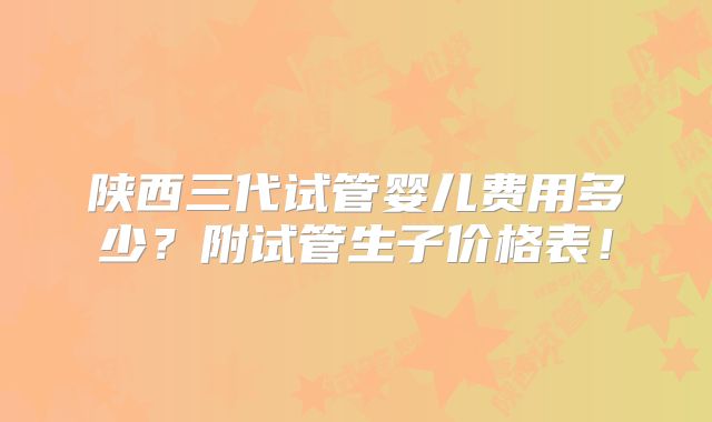 陕西三代试管婴儿费用多少?附试管生子价格表!
