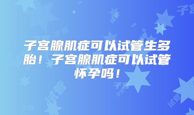 子宫腺肌症可以试管生多胎！子宫腺肌症可以试管怀孕吗！