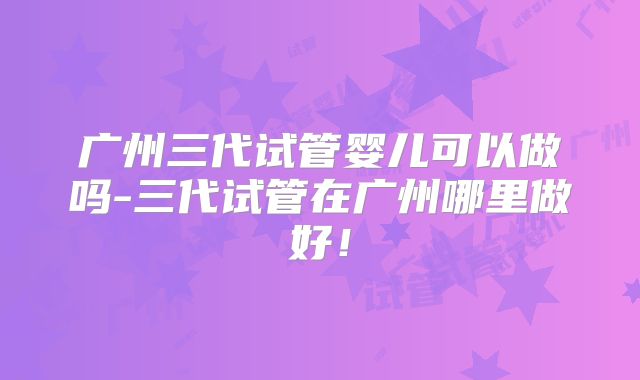 广州三代试管婴儿可以做吗-三代试管在广州哪里做好!