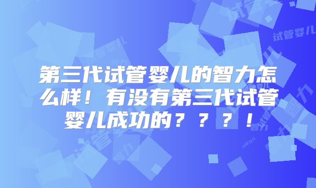 第三代试管婴儿的智力怎么样!有没有第三代试管婴儿成功的???!