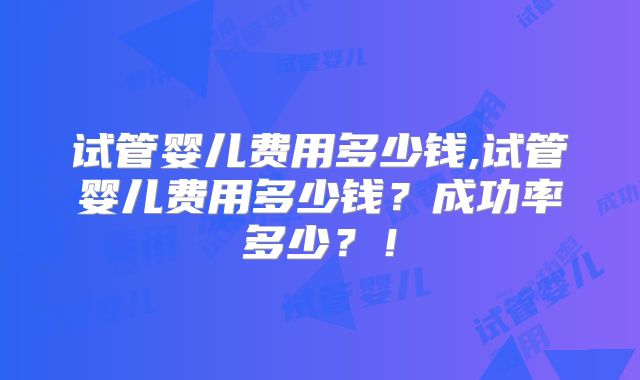 试管婴儿费用多少钱,试管婴儿费用多少钱？成功率多少？！