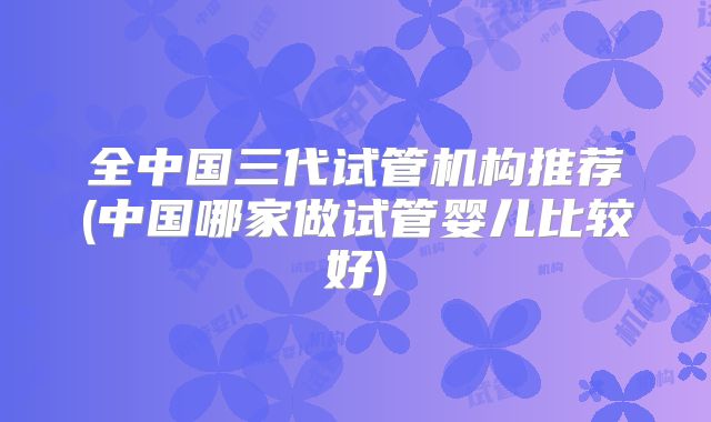 全中国三代试管机构推荐(中国哪家做试管婴儿比较好)