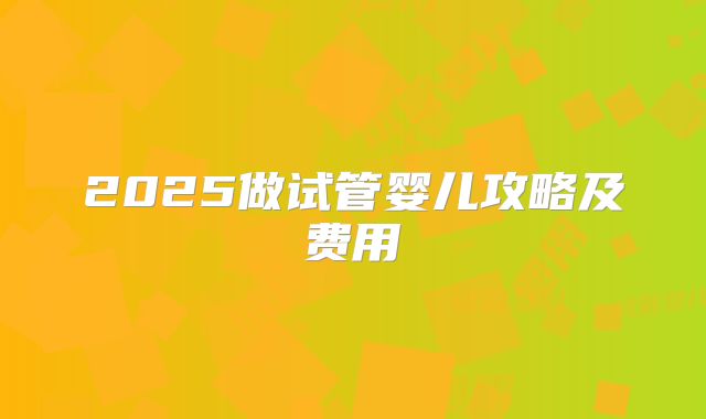 2025做试管婴儿攻略及费用