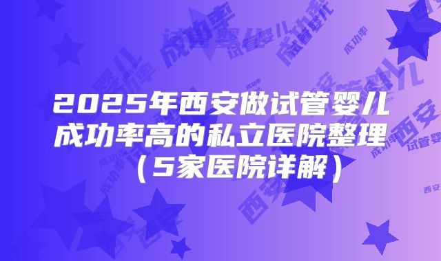 2025年西安做试管婴儿成功率高的私立医院整理(5家医院详解)