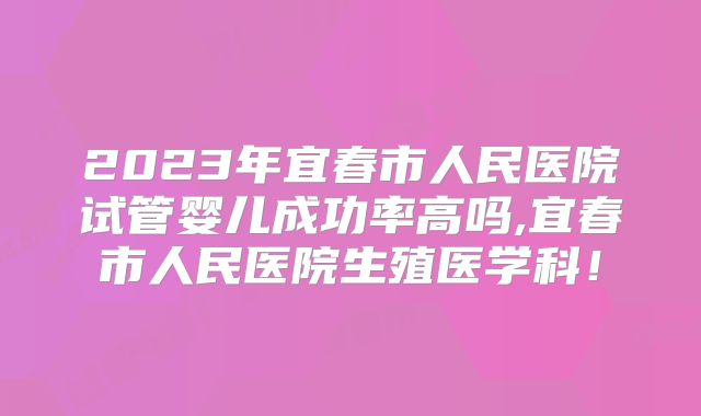 2023年宜春市人民医院试管婴儿成功率高吗,宜春市人民医院生殖医学科!