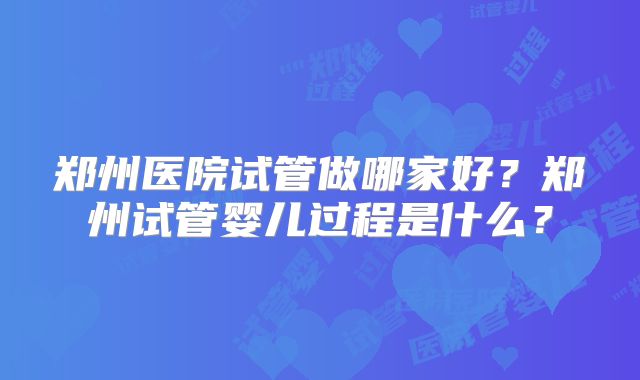 郑州医院试管做哪家好?郑州试管婴儿过程是什么?