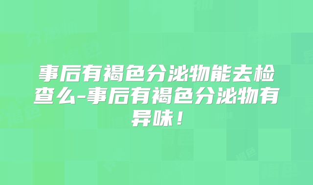 事后有褐色分泌物能去检查么-事后有褐色分泌物有异味!