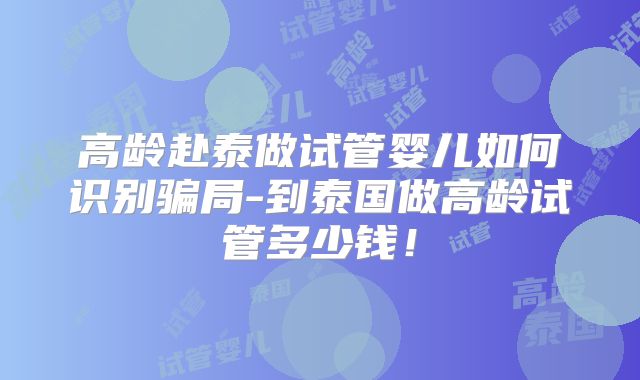 高龄赴泰做试管婴儿如何识别骗局-到泰国做高龄试管多少钱！