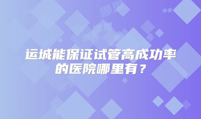 运城能保证试管高成功率的医院哪里有？