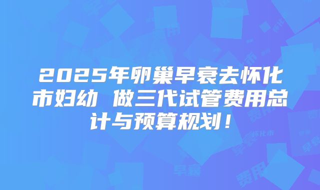 2025年卵巢早衰去怀化市妇幼 做三代试管费用总计与预算规划！