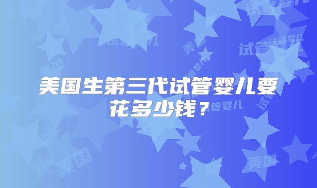 美国生第三代试管婴儿要花多少钱?