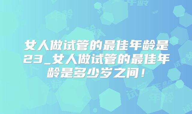 女人做试管的最佳年龄是23_女人做试管的最佳年龄是多少岁之间!