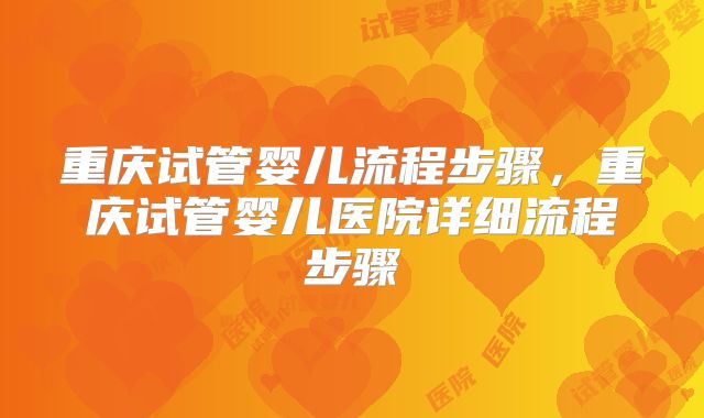 重庆试管婴儿流程步骤，重庆试管婴儿医院详细流程步骤