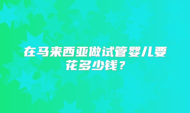 在马来西亚做试管婴儿要花多少钱?