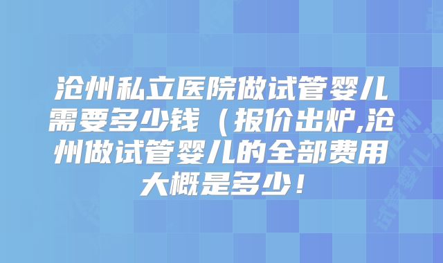 沧州私立医院做试管婴儿需要多少钱（报价出炉,沧州做试管婴儿的全部费用大概是多少！