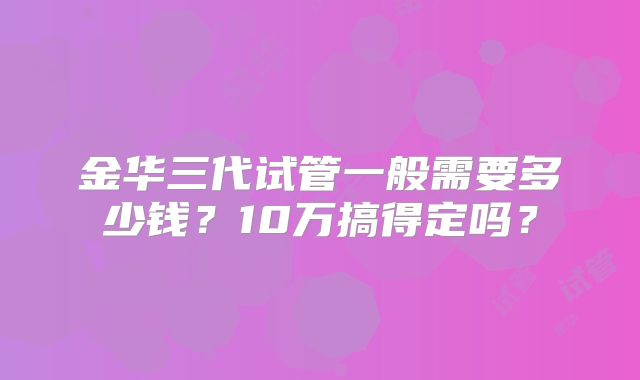 金华三代试管一般需要多少钱？10万搞得定吗？