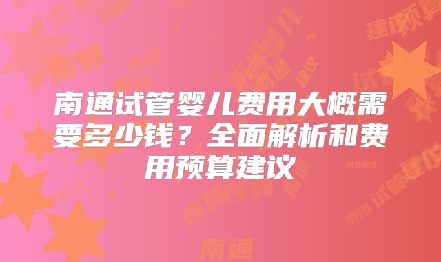 南通试管婴儿费用大概需要多少钱？全面解析和费用预算建议