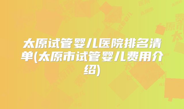 太原试管婴儿医院排名清单(太原市试管婴儿费用介绍)