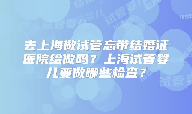 去上海做试管忘带结婚证医院给做吗?上海试管婴儿要做哪些检查?