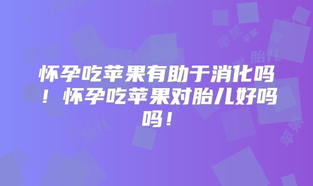 怀孕吃苹果有助于消化吗!怀孕吃苹果对胎儿好吗吗!