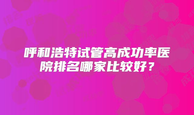 呼和浩特试管高成功率医院排名哪家比较好?