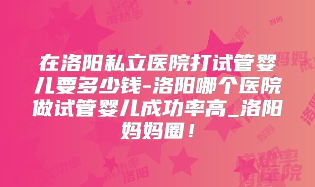 在洛阳私立医院打试管婴儿要多少钱-洛阳哪个医院做试管婴儿成功率高_洛阳妈妈圈!