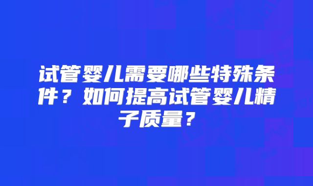 试管婴儿需要哪些特殊条件?如何提高试管婴儿精子质量?
