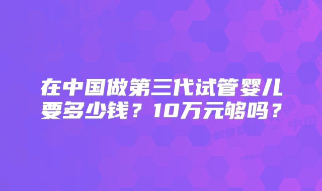 在中国做第三代试管婴儿要多少钱?10万元够吗?