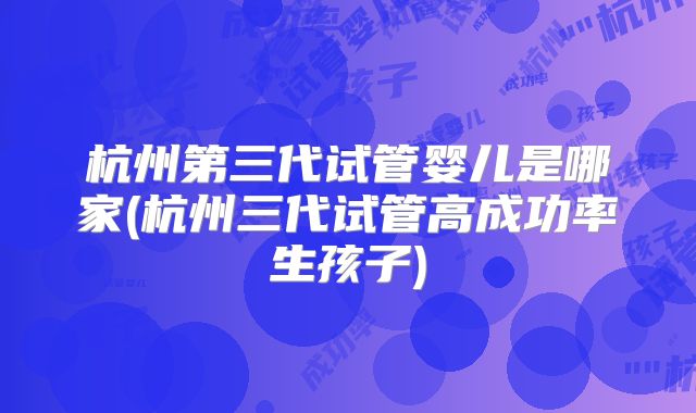 杭州第三代试管婴儿是哪家(杭州三代试管高成功率生孩子)