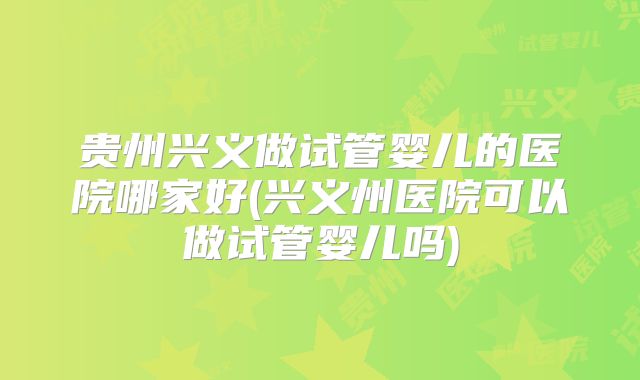 贵州兴义做试管婴儿的医院哪家好(兴义州医院可以做试管婴儿吗)