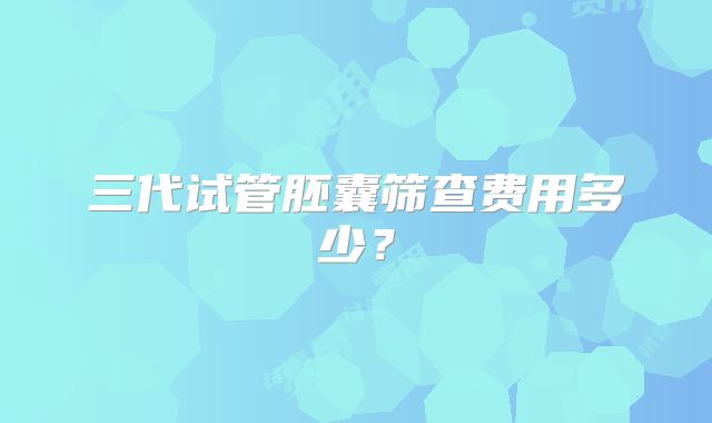 三代试管胚囊筛查费用多少?