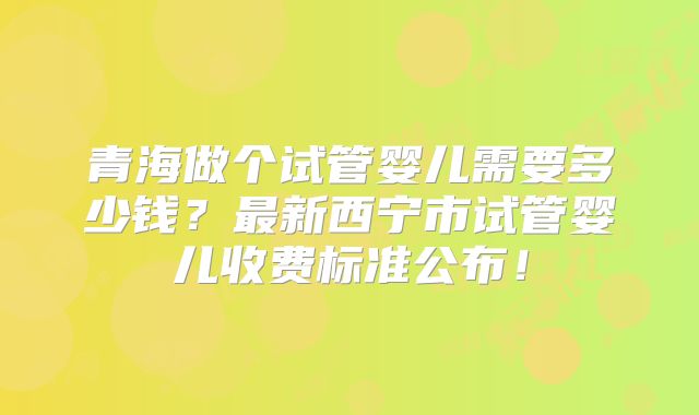 青海做个试管婴儿需要多少钱？最新西宁市试管婴儿收费标准公布！