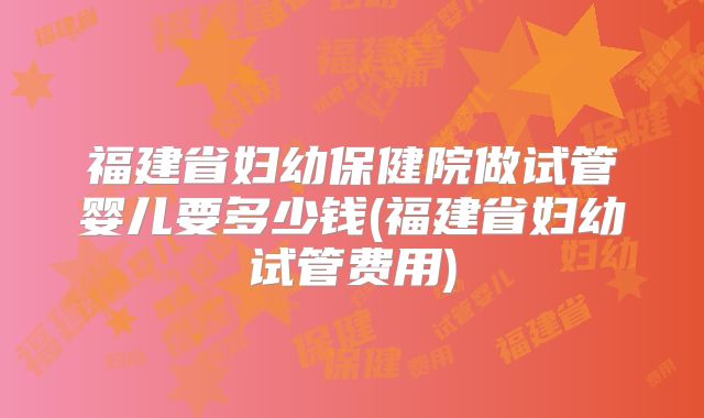 福建省妇幼保健院做试管婴儿要多少钱(福建省妇幼试管费用)