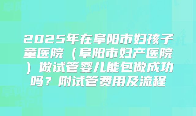 2025年在阜阳市妇孩子童医院（阜阳市妇产医院）做试管婴儿能包做成功吗？附试管费用及流程