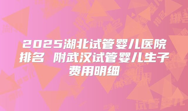 2025湖北试管婴儿医院排名 附武汉试管婴儿生子费用明细