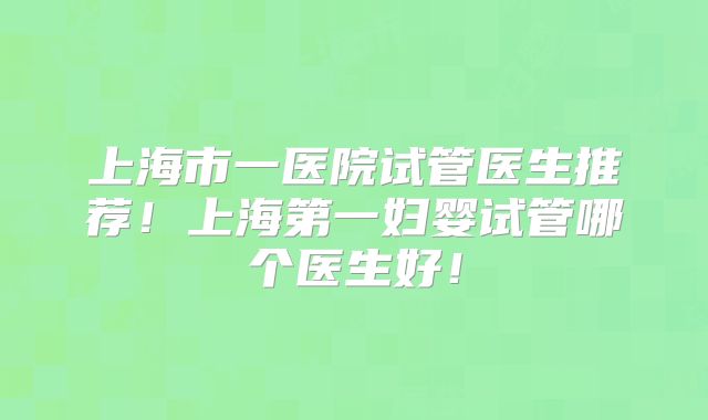 上海市一医院试管医生推荐！上海第一妇婴试管哪个医生好！