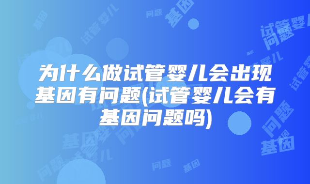 为什么做试管婴儿会出现基因有问题(试管婴儿会有基因问题吗)