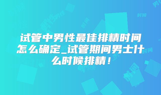 试管中男性最佳排精时间怎么确定_试管期间男士什么时候排精！