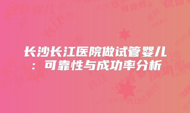 长沙长江医院做试管婴儿:可靠性与成功率分析