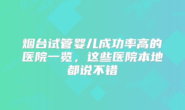 烟台试管婴儿成功率高的医院一览，这些医院本地都说不错