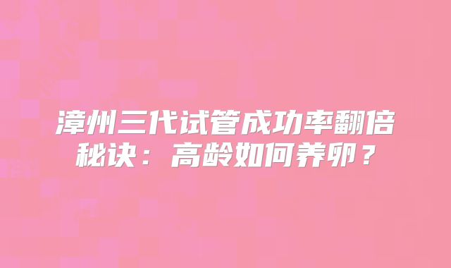 漳州三代试管成功率翻倍秘诀：高龄如何养卵？